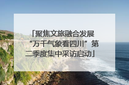 聚焦文旅融合发展 “万千气象看四川”第二季度集中采访启动