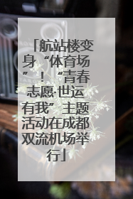 航站楼变身“体育场”！“青春志愿·世运有我”主题活动在成都双流机场举行
