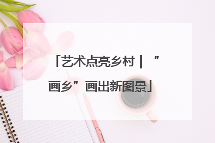 艺术点亮乡村｜“画乡”画出新图景