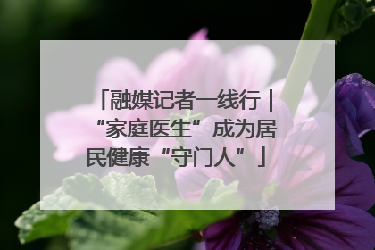 融媒记者一线行｜“家庭医生”成为居民健康“守门人”