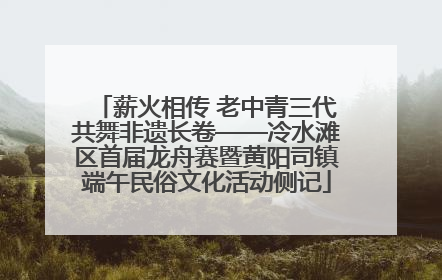 薪火相传 老中青三代共舞非遗长卷——冷水滩区首届龙舟赛暨黄阳司镇端午民俗文化活动侧记