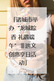 诸城市举办“龙城粽香 礼遇端午”非遗文创惠享日活动