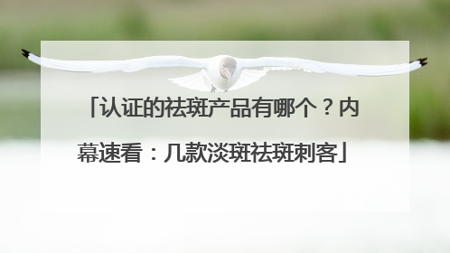 认证的祛斑产品有哪个？内幕速看：几款淡斑祛斑刺客