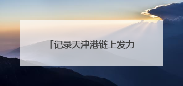 记录天津港链上发力、蓬勃向新的故事