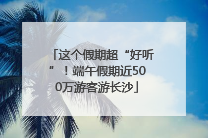 这个假期超“好听”！端午假期近500万游客游长沙