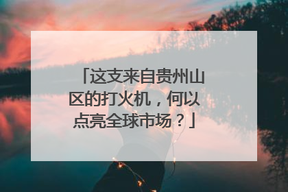 这支来自贵州山区的打火机，何以点亮全球市场？