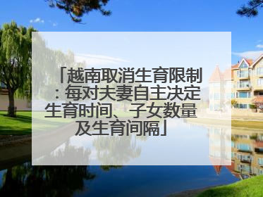 越南取消生育限制：每对夫妻自主决定生育时间、子女数量及生育间隔