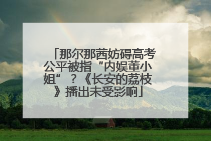 那尔那茜妨碍高考公平被指“内娱董小姐”？《长安的荔枝》播出未受影响
