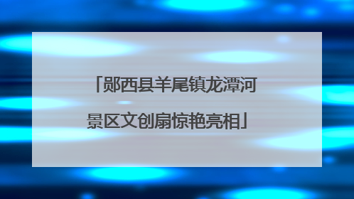 郧西县羊尾镇龙潭河景区文创扇惊艳亮相
