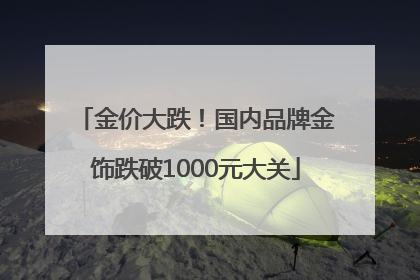 金价大跌！国内品牌金饰跌破1000元大关