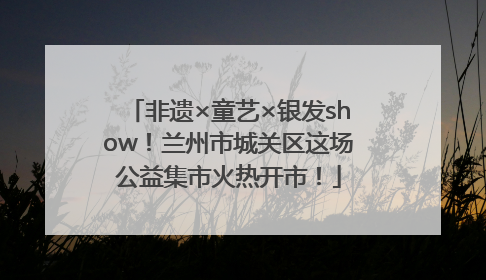 非遗×童艺×银发show！兰州市城关区这场公益集市火热开市！