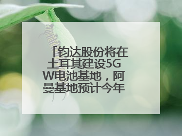 钧达股份将在土耳其建设5GW电池基地，阿曼基地预计今年年底建成投产
