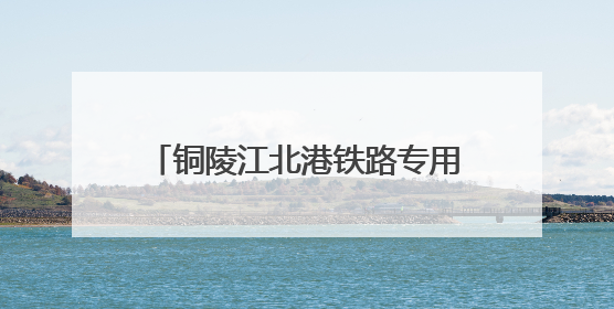 铜陵江北港铁路专用线建设取得重大进展