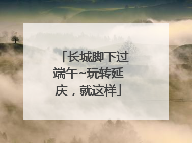 长城脚下过端午~玩转延庆，就这样