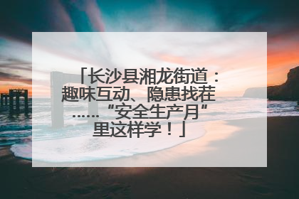 长沙县湘龙街道：趣味互动、隐患找茬……“安全生产月”里这样学！