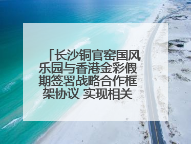 长沙铜官窑国风乐园与香港金彩假期签署战略合作框架协议 实现相关入境游业务增收超亿元
