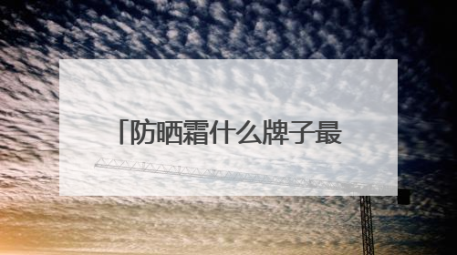 防晒霜什么牌子最好最安全？种草合集：2025十款值得入手的防晒品牌