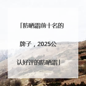 防晒霜前十名的牌子，2025公认好评的防晒霜