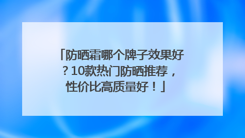 防晒霜哪个牌子效果好？10款热门防晒推荐，性价比高质量好！
