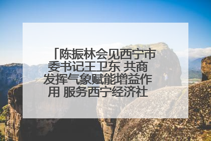 陈振林会见西宁市委书记王卫东 共商发挥气象赋能增益作用 服务西宁经济社会高质量发展