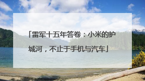 雷军十五年答卷：小米的护城河，不止于手机与汽车