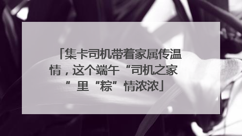 集卡司机带着家属传温情，这个端午“司机之家”里“粽”情浓浓