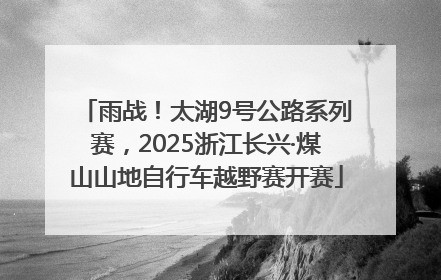 雨战！太湖9号公路系列赛，2025浙江长兴·煤山山地自行车越野赛开赛