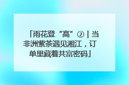 雨花登“高”②｜当非洲紫茶遇见湘江，订单里藏着共富密码