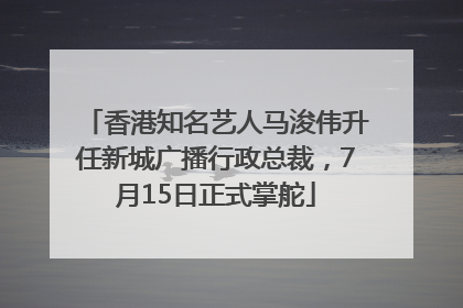 香港知名艺人马浚伟升任新城广播行政总裁，7月15日正式掌舵