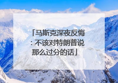 马斯克深夜反悔：不该对特朗普说那么过分的话