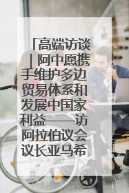 高端访谈｜阿中愿携手维护多边贸易体系和发展中国家利益——访阿拉伯议会议长亚马希