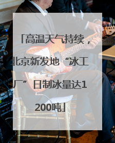 高温天气持续，北京新发地“冰工厂”日制冰量达1200吨