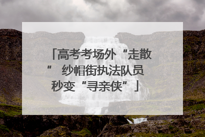 高考考场外“走散” 纱帽街执法队员秒变“寻亲侠”
