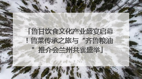 鲁甘饮食文化产业盛宴启幕！鲁菜传承之旅与“齐鲁粮油”推介会兰州共襄盛举