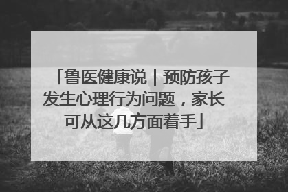鲁医健康说｜预防孩子发生心理行为问题，家长可从这几方面着手