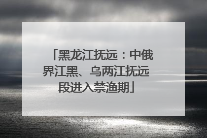 黑龙江抚远：中俄界江黑、乌两江抚远段进入禁渔期