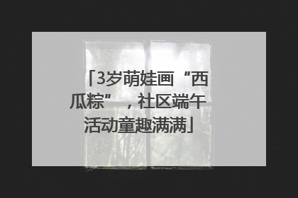 3岁萌娃画“西瓜粽”，社区端午活动童趣满满