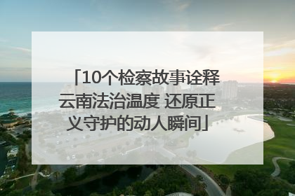 10个检察故事诠释云南法治温度 还原正义守护的动人瞬间