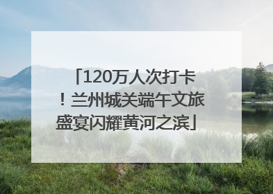 120万人次打卡！兰州城关端午文旅盛宴闪耀黄河之滨