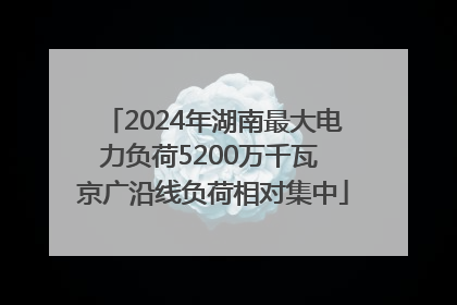 2024年湖南最大电力负荷5200万千瓦 京广沿线负荷相对集中