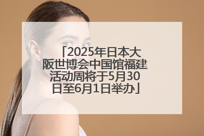 2025年日本大阪世博会中国馆福建活动周将于5月30日至6月1日举办
