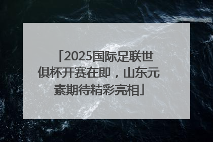 2025国际足联世俱杯开赛在即，山东元素期待精彩亮相