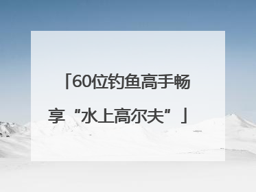 60位钓鱼高手畅享“水上高尔夫”