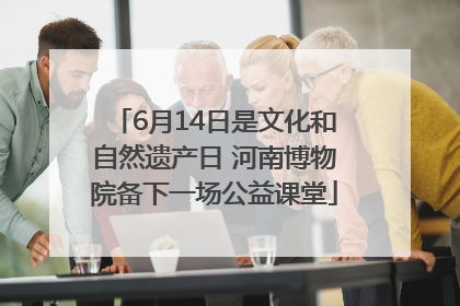 6月14日是文化和自然遗产日 河南博物院备下一场公益课堂