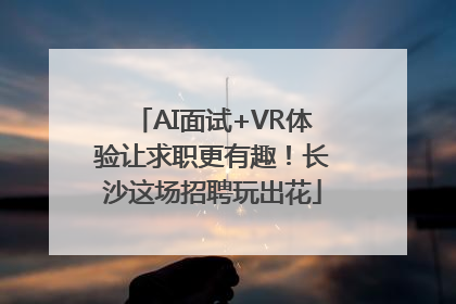 AI面试+VR体验让求职更有趣！长沙这场招聘玩出花