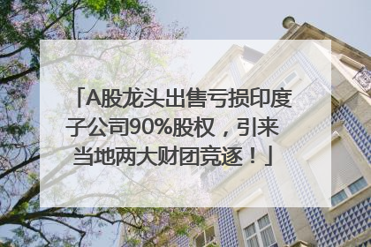 A股龙头出售亏损印度子公司90%股权，引来当地两大财团竞逐！